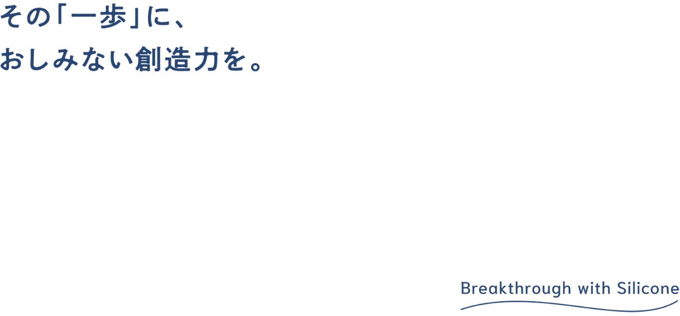 その「一歩」に、おしみない創造力を。Breakthrough with Silicone